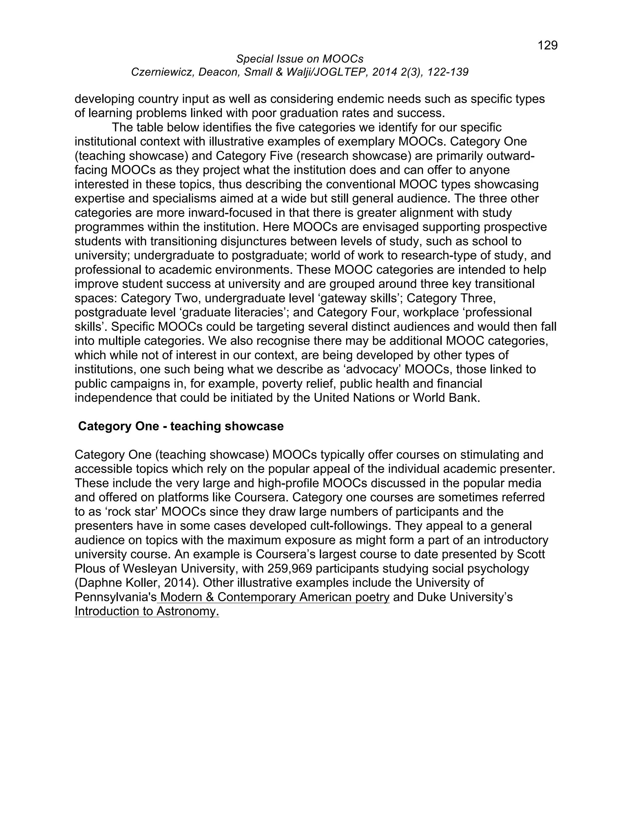 129 
Special Issue on MOOCs 
Czerniewicz, Deacon, Small & Walji/JOGLTEP, 2014 2(3), 122-139 
developing country input as well as considering endemic needs such as specific types 
of learning problems linked with poor graduation rates and success. 
The table below identifies the five categories we identify for our specific 
institutional context with illustrative examples of exemplary MOOCs. Category One 
(teaching showcase) and Category Five (research showcase) are primarily outward-facing 
MOOCs as they project what the institution does and can offer to anyone 
interested in these topics, thus describing the conventional MOOC types showcasing 
expertise and specialisms aimed at a wide but still general audience. The three other 
categories are more inward-focused in that there is greater alignment with study 
programmes within the institution. Here MOOCs are envisaged supporting prospective 
students with transitioning disjunctures between levels of study, such as school to 
university; undergraduate to postgraduate; world of work to research-type of study, and 
professional to academic environments. These MOOC categories are intended to help 
improve student success at university and are grouped around three key transitional 
spaces: Category Two, undergraduate level ‘gateway skills’; Category Three, 
postgraduate level ‘graduate literacies’; and Category Four, workplace ‘professional 
skills’. Specific MOOCs could be targeting several distinct audiences and would then fall 
into multiple categories. We also recognise there may be additional MOOC categories, 
which while not of interest in our context, are being developed by other types of 
institutions, one such being what we describe as ‘advocacy’ MOOCs, those linked to 
public campaigns in, for example, poverty relief, public health and financial 
independence that could be initiated by the United Nations or World Bank. 
Category One - teaching showcase 
Category One (teaching showcase) MOOCs typically offer courses on stimulating and 
accessible topics which rely on the popular appeal of the individual academic presenter. 
These include the very large and high-profile MOOCs discussed in the popular media 
and offered on platforms like Coursera. Category one courses are sometimes referred 
to as ‘rock star’ MOOCs since they draw large numbers of participants and the 
presenters have in some cases developed cult-followings. They appeal to a general 
audience on topics with the maximum exposure as might form a part of an introductory 
university course. An example is Coursera’s largest course to date presented by Scott 
Plous of Wesleyan University, with 259,969 participants studying social psychology 
(Daphne Koller, 2014). Other illustrative examples include the University of 
Pennsylvania's Modern & Contemporary American poetry and Duke University’s 
Introduction to Astronomy. 
 