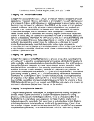 131 
Special Issue on MOOCs 
Czerniewicz, Deacon, Small & Walji/JOGLTEP, 2014 2(3), 122-139 
Category Five - research showcase 
Category Five (research showcase) MOOCs promote an institution’s research areas or 
specialisms. These can introduce participants to an institution's research laboratory and 
share research findings and thinking in ways traditional research dissemination cannot. 
Enrolment may be lower than a Category One MOOC, yet the impact on the institutions’ 
research profile and capacity for attracting postgraduate students may be significant. 
Examples in our context could include courses which focus on research into wildlife 
conservation strategies, infectious diseases, urban development or food security. 
These courses appeal to participants with university degrees or who have a specialist 
interest in a topic. They are keen to understand how research is conducted, seeing the 
context and accessing information. As with Category One, these are outward-facing and 
non-formal courses in the sense that participants are not entering or studying at the 
institution. Courses in this category meet the institution’s need to raise its research 
profile. Participants may be more likely to consider further study, join research 
communities and use certification to promote their careers. Opportunities could arise for 
some of these courses to be offered as a small private online course (SPOC) with the 
potential to generate income. 
Category Two - gateway skills 
Category Two (gateway skills) MOOCs intend to prepare prospective students prior to 
university entry in selecting specialisation programmes once admitted or for developing 
skills needed by undergraduate students. In contrast to Categories One and Five above, 
this and the following categories are more inward-focused towards supporting needs 
identified within an institution and thus generally targeting prospective or current 
students. Examples include developing “induction and preparation programmes” for 
prospective university entrants (Marshall, 2013) and supporting students to “conquer the 
gatekeeping courses” (Cormier, 2013). Universities already have various interventions 
to enhance the teaching of non-core, supplementary courses by reducing the reliance 
on large class lecture-based teaching in favour of more interactive online modes. There 
thus might be possibilities for cross-institutional development and the wrapping of these 
MOOCs to extend their use. In our context, such MOOCs would only be one strategy for 
addressing educational disadvantage; they are not the solution. 
Category Three - graduate literacies 
Category Three (graduate literacies) MOOCs support students entering postgraduate 
studies. These students are in need of support with research orientation, writing 
practices, and the development of specialist skills. There is a high demand for more 
flexible forms of postgraduate study, especially for those in fulltime employment. 
Individual support for students by their supervisors is understandably limited. Students 
entering postgraduate study typically are familiar with the expectations of study, thus 
they are often prepared for self-directed learning in MOOCs. Here MOOC-type courses 
are generally supplementary rather than substitutes for formal credit-bearing degree 
 