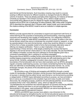 134 
Special Issue on MOOCs 
Czerniewicz, Deacon, Small & Walji/JOGLTEP, 2014 2(3), 122-139 
semi-formal and formal domains. Such boundary crossing may result in a course 
existing in different domains for different students or changed formats for different 
cohorts of students. There are already examples of this happening, for instance at Harvard 
University as reported in The Crimson (Conway, 2013), where a single course is 
concurrently being offered as part of a degree for regular campus-based fee-paying 
students and as SPOC (for a small group of online students). BBC online writer Coughlan 
(2013) described this approach like a “Russian dolls” nested model, and it demonstrates 
the creative enlisting of the MOOC model to serve an institution’s multiple agendas. 
Conclusion 
MOOCs provide opportunities for universities to expand and experiment with forms of 
online learning for the purposes of showcasing and brand-building, improving student 
outcomes and developing new models of online learning. Our categories of MOOCs, 
which capture a range of viable MOOC possibilities in our context, sit either in the non-formal 
domain where they serve to showcase the university’s brand or research, or may 
be operationalized in the semi-formal domain, where they would be offered in a variety 
of forms from a freely accessible model to forms that encompass alternative ways of 
offering non-degree certification. There is a clear implication of the value of 
experimenting in these domains, while largely protecting the courses that lead to 
degrees in the formal domain where failure or risk is less tolerable. We see that MOOCs 
are unlikely to threaten courses that form pathways to formal degrees given that a 
university's guardianship role in certifying is not being subjugated. 
Discourses around MOOCs conflate formal online learning with MOOCs, but the formal 
certified degree programmes using flexible formats are still credit-bearing and in that 
sense formal. Certainly, pedagogical innovation does arise inside the traditional 
boundaries of formal education and we have cited examples such as SPOCs alongside 
regular university credit-bearing courses, but it bears remembering that for the students 
there are still limits to transferability across the formal education domain. So, as the 
landscape changes, the pieces of the educational puzzle may be constituted and 
reconstituted. 
By providing a way of thinking and engaging with MOOCs through a mental 
model of a landscape of Higher Education course provision that locates particular types 
of courses in domains that are either formal, semi-formal or non-formal and by providing 
a categorisation of MOOC types delineated according to purpose, we have provided a 
lens to serve as a counterpoint to the simplistic hype and noise of public and media 
discourses. By untangling purpose, audience and educational potential, we are locating 
ourselves firmly in the “many MOOCs” camp, which as Hall (2014) notes 
‘counterbalances the somewhat neo-colonial approach of Coursera and the big xMOOC 
platforms”, showing that there is not just one global way for future learning. As 
demonstrated in this paper, used purposefully, MOOCs can serve local agendas and 
support context-specific educational missions. 
MOOCs and MOOC-type courses have added a new dimension to the 
educational landscape by strengthening the non-formal educational space and providing 
opportunities to experiment with the disaggregated components of the educational 
 