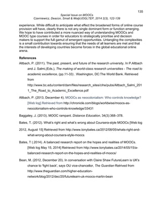 135 
Special Issue on MOOCs 
Czerniewicz, Deacon, Small & Walji/JOGLTEP, 2014 2(3), 122-139 
experience. While difficult to anticipate what effect the broadened forms of online course 
provision will have, clearly there is not any single dominant form or function emerging. 
We hope to have contributed a more nuanced way of understanding MOOCs and 
MOOC type courses in order for educators to strategically prioritise and decision 
makers to support the full gamut of emergent opportunities. Untangling the complexities 
is a small contribution towards ensuring that the needs of all learners are met and that 
the interests of developing countries become forces in the global educational online 
arena. 
References 
Altbach, P. (2011). The past, present, and future of the research university. In P.Altbach 
and J. Salmi,(Eds.), The making of world-class research universities - The road to 
academic excellence, (pp.11-33) . Washington, DC:The World Bank. Retrieved 
from 
http://www.bc.edu/content/dam/files/research_sites/cihe/pubs/Altbach_Salmi_201 
1_The_Road_to_Academic_Excellence.pdf 
Altbach, P. (2013, December 4). MOOCs as neocolonialism: Who controls knowledge? 
[Web log] Retrieved from http://chronicle.com/blogs/worldwise/moocs-as-neocolonialism- 
who-controls-knowledge/33431 
Baggaley, J. (2013). MOOC rampant. Distance Education, 34(3):368–378. 
Bates, T. (2012). What’s right and what’s wrong about Coursera-style MOOCs [Web log 
2012, August 15] Retrieved from http://www.tonybates.ca/2012/08/05/whats-right-and-what- 
wrong-about-coursera-style-moocs 
Bates, T (.2014). A balanced research report on the hopes and realities of MOOCs. 
[Web log May 15, 2014] Retrieved from http://www.tonybates.ca/2014/05/15/a-balanced- 
research-report-on-the-hopes-and-realities-of-moocs/ 
Bean, M. (2012, December 20). In conversation with Claire Shaw FutureLearn is UK's 
chance to 'fight back', says OU vice-chancellor, The Guardian Retrived from 
http://www.theguardian.com/higher-education-network/ 
blog/2012/dec/20/futurelearn-uk-moocs-martin-bean 
 