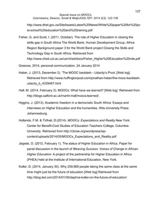 137 
Special Issue on MOOCs 
Czerniewicz, Deacon, Small & Walji/JOGLTEP, 2014 2(3), 122-139 
http://www.dhet.gov.za/SiteAssets/Latest%20News/White%20paper%20for%20po 
st-school%20education%20and%20training.pdf 
Fisher, G. and Scott, I. (2011, October). The role of Higher Education in closing the 
skills gap in South Africa The World Bank, Human Development Group, Africa 
Region Background paper 3 for the World Bank project Closing the Skills and 
Technology Gap in South Africa. Retrieved from 
http://www.ched.uct.ac.za/usr/ched/docs/Fisher_Higher%20Education%20role.pdf 
Greaves, 2014, personal communication, 24 January 2014 
Haber, J. (2013, December 2). ‘The MOOC backlash - Udacity’s Pivot. [Web log] . 
Retrieved from http://www.huffingtonpost.com/jonathan-haber/the-mooc-backlash-udacity_ 
b_4339487.html 
Hall, M. (2014, February 3). MOOCs: What have we learned? [Web log] Retrieved from 
http://blogs.salford.ac.uk/martin-hall/moocs-learned/. 
Higgins, J. (2013). Academic freedom in a democratic South Africa: Essays and 
interviews on Higher Education and the humanities. Wits University Press: 
Johannesburg. 
Hollands, F.M. & Tirthali, D.(2014). MOOCs: Expectations and Reality New York: 
Center for Benefit-Cost Studies of Education Teachers College, Columbia 
University. Retrieved from http://cbcse.org/wordpress/wp-content/ 
uploads/2014/05/MOOCs_Expectations_and_Reality.pdf 
Jegede, O. (2012, February 1). The status of Higher Education in Africa. Paper for 
panel discussion in the launch of Weaving Success: Voices of Change in African 
Higher Education- A project of the partnership for Higher Education in Africa 
(PHEA) held at the Institute of International Education, New York. 
Koller, D. (2014, January 30). Why 259,969 people taking the same class at the same 
time might just be the future of education [Web log] Retrieved from 
http://blog.ted.com/2014/01/30/daphne-koller-on-the-future-of-education/ 
 