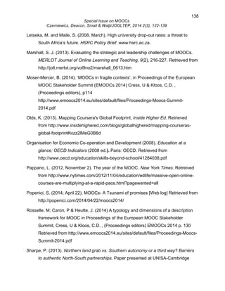 138 
Special Issue on MOOCs 
Czerniewicz, Deacon, Small & Walji/JOGLTEP, 2014 2(3), 122-139 
Letseka, M. and Maile, S. (2008, March). High university drop-out rates: a threat to 
South Africa’s future. HSRC Policy Brief. www.hsrc.ac.za. 
Marshall, S. J. (2013). Evaluating the strategic and leadership challenges of MOOCs. 
MERLOT Journal of Online Learning and Teaching, 9(2), 216-227. Retrieved from 
http://jolt.merlot.org/vol9no2/marshall_0613.htm 
Moser-Mercer, B. (2014). ‘MOOCs in fragile contexts’, in Proceedings of the European 
MOOC Stakeholder Summit (EMOOCs 2014) Cress, U & Kloos, C.D. , 
(Proceedings editors), p114 
http://www.emoocs2014.eu/sites/default/files/Proceedings-Moocs-Summit- 
2014.pdf 
Olds, K. (2013). Mapping Coursera's Global Footprint, Inside Higher Ed. Retrieved 
from http://www.insidehighered.com/blogs/globalhighered/mapping-courseras-global- 
footprint#ixzz2lMeG0B8d 
Organisation for Economic Co-operation and Development (2008). Education at a 
glance: OECD Indicators (2008 ed.). Paris: OECD. Retrieved from 
http://www.oecd.org/education/skills-beyond-school/41284038.pdf 
Pappano, L. (2012, November 2). The year of the MOOC. New York Times. Retreived 
from http://www.nytimes.com/2012/11/04/education/edlife/massive-open-online-courses- 
are-multiplying-at-a-rapid-pace.html?pagewanted=all 
Popenici, S. (2014, April 22). MOOCs- A Tsunami of promises [Web log] Retrieved from 
http://popenici.com/2014/04/22/moocs2014/ 
Rosselle, M; Caron, P & Heutte, J. (2014) A typology and dimensions of a description 
framework for MOOC in Proceedings of the European MOOC Stakeholder 
Summit, Cress, U & Kloos, C.D. , (Proceedings editors) EMOOCs 2014 p. 130 
Retrieved from http://www.emoocs2014.eu/sites/default/files/Proceedings-Moocs- 
Summit-2014.pdf 
Sharpe, P. (2013). Northern land grab vs. Southern autonomy or a third way? Barriers 
to authentic North-South partnerships. Paper presented at UNISA-Cambridge 
 