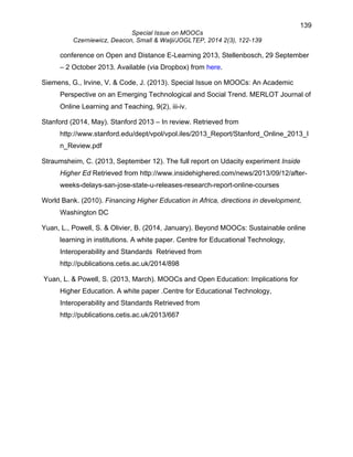 139 
Special Issue on MOOCs 
Czerniewicz, Deacon, Small & Walji/JOGLTEP, 2014 2(3), 122-139 
conference on Open and Distance E-Learning 2013, Stellenbosch, 29 September 
– 2 October 2013. Available (via Dropbox) from here. 
Siemens, G., Irvine, V. & Code, J. (2013). Special Issue on MOOCs: An Academic 
Perspective on an Emerging Technological and Social Trend. MERLOT Journal of 
Online Learning and Teaching, 9(2), iii-iv. 
Stanford (2014, May). Stanford 2013 – In review. Retrieved from 
http://www.stanford.edu/dept/vpol/vpol.iles/2013_Report/Stanford_Online_2013_I 
n_Review.pdf 
Straumsheim, C. (2013, September 12). The full report on Udacity experiment Inside 
Higher Ed Retrieved from http://www.insidehighered.com/news/2013/09/12/after-weeks- 
delays-san-jose-state-u-releases-research-report-online-courses 
World Bank. (2010). Financing Higher Education in Africa, directions in development, 
Washington DC 
Yuan, L., Powell, S. & Olivier, B. (2014, January). Beyond MOOCs: Sustainable online 
learning in institutions. A white paper. Centre for Educational Technology, 
Interoperability and Standards Retrieved from 
http://publications.cetis.ac.uk/2014/898 
Yuan, L. & Powell, S. (2013, March). MOOCs and Open Education: Implications for 
Higher Education. A white paper .Centre for Educational Technology, 
Interoperability and Standards Retrieved from 
http://publications.cetis.ac.uk/2013/667 
