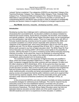 123 
Special Issue on MOOCs 
Czerniewicz, Deacon, Small & Walji/JOGLTEP, 2014 2(3), 122-139 
‘outward’ facing is explained. Five categories of MOOCs are described: Category One, 
Teaching Showcase; Category Two, Gateway Skills; Category Three, Graduate Skills; 
Category Four, Professional Skills and Category Five, Research Showcase. These are 
elaborated on and examples provided. This taxonomy provides a nuanced way of 
understanding MOOCs and MOOC type courses in order for educators to strategically 
prioritise and decision makers to support the full gamut of emergent opportunities. 
Key Words: taxonomy, inequality , developing countries , online 
Introduction 
Developing counties face challenges both in addressing educational problems and in 
showcasing their accomplishments. As education problems are always mediated by 
historical and social contexts, South African universities, like all others, face localised 
and specific problems - the South African Higher Education sector can be characterised 
as a low participation, high attrition system. There is a huge attrition rate, with 40% of 
first-year students leaving university across the system (Letseka & Maile, 2008), and 
successful completion is a critical concern especially when parsed by the race 
categories of the apartheid past, which show participation rates of over 50% for white 
students and only 13% for African students(Fisher & Scott, 2011). Indeed, only 5% of 
African youth succeed in any form of hgher education (ibid). The White Paper for Post 
School Education and Training (DHET, 2013) links access tightly to the possibility of 
success, inferring that there is no point in increasing access without seriously improving 
chances of success. At the same time, there is an emphasis on ensuring that the 
country finds ways to cater to the needs of the millions of adults and youth who are 
unemployed, poorly educated and not studying (p.20). 
The worldwide trends in the expansion of Higher Education are amplified in 
Africa, where the student population tripled from 2.7 million in 1991 to 9.3 million in 
2006. A projection suggests that the entire continent will have between 18 million and 
20 million students by 2015 (World Bank, 2010). At the same time there has been 
serious government underfunding of Higher Education with a concomitant expansion of 
private education providers. Many of the for-profit private institutions have targeted the 
high-end lucrative business and professionally-oriented educational markets. As a 
result, traditional public universities are being outcompeted with respect to some high-paying 
courses and programmes that the public institutions could use to augment their 
income-earning capacity (Jegede, 2012). Providing reasonably priced, good quality 
education under resource-constrained conditions is the challenge in Africa, as 
elsewhere. 
In this environment MOOCs and online education inevitably are being considered 
as possible strategies for addressing local challenges. This need to respond may be 
particularly acute for the more established research universities who are active 
participants in global university networks, while at the same time confronting local social 
and economic imperatives. The South African Higher Education sector has only one 
dedicated distance education provider (albeit one of the world’s largest with over 
300,000 students) and next to no experience of online education. In addition, 
 