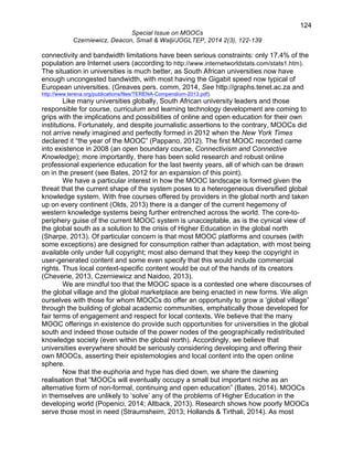 124 
Special Issue on MOOCs 
Czerniewicz, Deacon, Small & Walji/JOGLTEP, 2014 2(3), 122-139 
connectivity and bandwidth limitations have been serious constraints: only 17.4% of the 
population are Internet users (according to http://www.internetworldstats.com/stats1.htm). 
The situation in universities is much better, as South African universities now have 
enough uncongested bandwidth, with most having the Gigabit speed now typical of 
European universities. (Greaves pers. comm, 2014, See http://graphs.tenet.ac.za and 
http://www.terena.org/publications/files/TERENA-Compendium-2013.pdf). 
Like many universities globally, South African university leaders and those 
responsible for course, curriculum and learning technology development are coming to 
grips with the implications and possibilities of online and open education for their own 
institutions. Fortunately, and despite journalistic assertions to the contrary, MOOCs did 
not arrive newly imagined and perfectly formed in 2012 when the New York Times 
declared it “the year of the MOOC” (Pappano, 2012). The first MOOC recorded came 
into existence in 2008 (an open boundary course, Connectivism and Connective 
Knowledge); more importantly, there has been solid research and robust online 
professional experience education for the last twenty years, all of which can be drawn 
on in the present (see Bates, 2012 for an expansion of this point). 
We have a particular interest in how the MOOC landscape is formed given the 
threat that the current shape of the system poses to a heterogeneous diversified global 
knowledge system. With free courses offered by providers in the global north and taken 
up on every continent (Olds, 2013) there is a danger of the current hegemony of 
western knowledge systems being further entrenched across the world. The core-to-periphery 
guise of the current MOOC system is unacceptable, as is the cynical view of 
the global south as a solution to the crisis of Higher Education in the global north 
(Sharpe, 2013). Of particular concern is that most MOOC platforms and courses (with 
some exceptions) are designed for consumption rather than adaptation, with most being 
available only under full copyright; most also demand that they keep the copyright in 
user-generated content and some even specify that this would include commercial 
rights. Thus local context-specific content would be out of the hands of its creators 
(Cheverie, 2013, Czerniewicz and Naidoo, 2013). 
We are mindful too that the MOOC space is a contested one where discourses of 
the global village and the global marketplace are being enacted in new forms. We align 
ourselves with those for whom MOOCs do offer an opportunity to grow a ‘global village” 
through the building of global academic communities, emphatically those developed for 
fair terms of engagement and respect for local contexts. We believe that the many 
MOOC offerings in existence do provide such opportunities for universities in the global 
south and indeed those outside of the power nodes of the geographically redistributed 
knowledge society (even within the global north). Accordingly, we believe that 
universities everywhere should be seriously considering developing and offering their 
own MOOCs, asserting their epistemologies and local content into the open online 
sphere. 
Now that the euphoria and hype has died down, we share the dawning 
realisation that “MOOCs will eventually occupy a small but important niche as an 
alternative form of non-formal, continuing and open education” (Bates, 2014). MOOCs 
in themselves are unlikely to ‘solve’ any of the problems of Higher Education in the 
developing world (Popenici, 2014; Altback, 2013). Research shows how poorly MOOCs 
serve those most in need (Straumsheim, 2013; Hollands & Tirthali, 2014). As most 
 