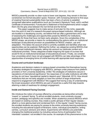 125 
Special Issue on MOOCs 
Czerniewicz, Deacon, Small & Walji/JOGLTEP, 2014 2(3), 122-139 
MOOCs presently provide no clear route to lower cost degrees, they remain in the less 
constrained non-formal education space. However, with increasing demand to find ways 
of creating financial sustainability there has been a flurry of activity to establish 
recognised alternative qualifications (such as Coursera’s Signature Track, edX’s verified 
Certificate of Achievement, FutureLearn’s Statement of Accomplishment) which nudges 
them into the grey area between the non-formal and the formal. 
This paper suggests how to make sense of and plan for this niche, especially 
from the point of view of a research-focussed campus-based institution. Although we 
are located in a developing country, we believe that we offer a general lens and a way 
of assessing the challenges and opportunities posed by MOOCs for institutions, 
especially for those that have not been early adopters. Given the complexities of the 
MOOC-scape, we provide a means for contextualising the options within an institutional 
landscape of educational provision as possibilities for MOOC creation, use and 
adaptation. This takes into account what is currently available and identifies what new 
opportunities can be explored. Refining this further, we categorise existing MOOCs that 
map to broad institutional interests, taking into account our particular context and 
institutional priorities. These categories enable imagining the types of courses that 
would fit into an institutional landscape of educational provision. Finally, we consider 
how universities which have not yet engaged with MOOCs can take advantage of the 
opportunities of emerging forms of online learning with appropriate local responses. 
Course and curriculum landscape 
Academics and decision makers in campus-based universities find themselves having 
to develop strategies for engaging with MOOCs, perhaps under pressure from platform 
providers or from university leadership. Unlike “the strategies of institutions secure in 
reputations of international significance” the responses of non-elite institutions will differ 
as they do not have “reputational capital to depend upon” (Marshall, 2013). How should 
institutions that are not early adopters or have the comfort of large endowments 
respond to engagement with MOOCs? We suggest that having a way of understanding 
the broad ecosystem which MOOCs are part of would be a useful first step towards 
attaining a state of readiness for strategic engagement. 
Inside and Outward Facing Courses 
We introduce the notion of courses offered by universities as being either primarily 
‘inward’ or ‘outward’ facing. To all but enrolled students, most university courses’ 
content, pedagogy and specifics are invisible. When academics produce MOOCs which 
are based on existing courses, they create a public glimpse of their regular classes – 
albeit in a more glamourised and condensed form. In the regular ‘inward’ facing course, 
the enrolled students are paying for access to the entire university learning experience 
including the educational support of librarians, tutors, individual consultations, writing 
centres, curriculum advisors and others. Experiments with MOOCs are potentially 
changing this traditional position by including various forms of participation from 
interested ‘outsiders’ not enrolled in the course. An example of this phenomenon is the 
 