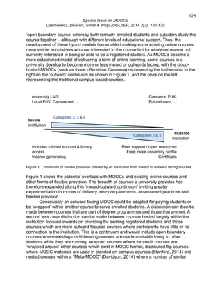 126 
Special Issue on MOOCs 
Czerniewicz, Deacon, Small & Walji/JOGLTEP, 2014 2(3), 122-139 
‘open boundary course’ whereby both formally enrolled students and outsiders study the 
course together – although with different levels of educational support. Thus, the 
development of these hybrid models has enabled making some existing online courses 
more visible to outsiders who are interested in the course but for whatever reason not 
currently interested in being or able to be a registered student. As MOOCs become a 
more established model of delivering a form of online learning, some courses in a 
university develop to become more or less inward or outwards facing, with the cloud-hosted 
MOOCs (such as those offered on Coursera) representing the furthermost to the 
right on the ‘outward’ continuum as shown in Figure 1, and the ones on the left 
representing the traditional campus based courses. 
Figure 1: Continuum of course provision offered by an institution from inward to outward facing courses. 
Figure 1 shows the potential overlaps with MOOCs and existing online courses and 
other forms of flexible provision. The breadth of courses a university provides has 
therefore expanded along this ‘inward-outward continuum’ inviting greater 
experimentation in modes of delivery, entry requirements, assessment practices and 
flexible provision. 
Conceivably an outward-facing MOOC could be adapted for paying students or 
be ‘wrapped’ within another course to serve enrolled students. A distinction can then be 
made between courses that are part of degree programmes and those that are not. A 
second less clear distinction can be made between courses hosted largely within the 
institution focused inwards on providing for existing registered students and those 
courses which are more outward focused courses where participants have little or no 
connection to the institution. This is a continuum and would include open boundary 
courses where existing credit-bearing courses are made available freely to other 
students while they are running, wrapped courses where for credit courses are 
‘wrapped around’ other courses which exist in MOOC format, distributed flip courses 
where MOOC materials are used in blended on-campus courses (Stanford, 2014) and 
nested courses within a “Meta-MOOC” (Davidson, 2014) where a number of similar 
 