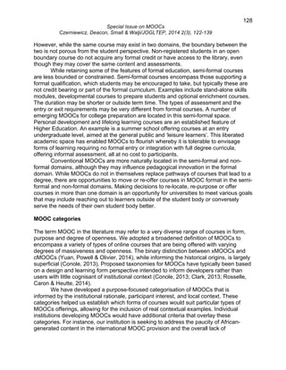 128 
Special Issue on MOOCs 
Czerniewicz, Deacon, Small & Walji/JOGLTEP, 2014 2(3), 122-139 
However, while the same course may exist in two domains, the boundary between the 
two is not porous from the student perspective. Non-registered students in an open 
boundary course do not acquire any formal credit or have access to the library, even 
though they may cover the same content and assessments. 
While retaining some of the features of formal education, semi-formal courses 
are less bounded or constrained. Semi-formal courses encompass those supporting a 
formal qualification, which students may be encouraged to take, but typically these are 
not credit bearing or part of the formal curriculum. Examples include stand-alone skills 
modules, developmental courses to prepare students and optional enrichment courses. 
The duration may be shorter or outside term time. The types of assessment and the 
entry or exit requirements may be very different from formal courses. A number of 
emerging MOOCs for college preparation are located in this semi-formal space. 
Personal development and lifelong learning courses are an established feature of 
Higher Education. An example is a summer school offering courses at an entry 
undergraduate level, aimed at the general public and ‘leisure learners’. This liberated 
academic space has enabled MOOCs to flourish whereby it is tolerable to envisage 
forms of learning requiring no formal entry or integration with full degree curricula, 
offering informal assessment, all at no cost to participants. 
Conventional MOOCs are more naturally located in the semi-formal and non-formal 
domains, although they may influence pedagogical innovation in the formal 
domain. While MOOCs do not in themselves replace pathways of courses that lead to a 
degree, there are opportunities to move or re-offer courses in MOOC format in the semi-formal 
and non-formal domains. Making decisions to re-locate, re-purpose or offer 
courses in more than one domain is an opportunity for universities to meet various goals 
that may include reaching out to learners outside of the student body or conversely 
serve the needs of their own student body better. 
MOOC categories 
The term MOOC in the literature may refer to a very diverse range of courses in form, 
purpose and degree of openness. We adopted a broadened definition of MOOCs to 
encompass a variety of types of online courses that are being offered with varying 
degrees of massiveness and openness. The binary distinction between xMOOCs and 
cMOOCs (Yuan, Powell & Olivier, 2014), while informing the historical origins, is largely 
superficial (Conole, 2013). Proposed taxonomies for MOOCs have typically been based 
on a design and learning form perspective intended to inform developers rather than 
users with little cognisant of institutional context (Conole, 2013; Clark, 2013; Rosselle, 
Caron & Heutte, 2014). 
We have developed a purpose-focused categorisation of MOOCs that is 
informed by the institutional rationale, participant interest, and local context. These 
categories helped us establish which forms of courses would suit particular types of 
MOOCs offerings, allowing for the inclusion of real contextual examples. Individual 
institutions developing MOOCs would have additional criteria that overlay these 
categories. For instance, our institution is seeking to address the paucity of African-generated 
content in the international MOOC provision and the overall lack of 
 