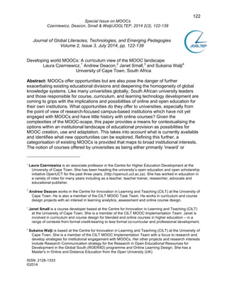 122 
Special Issue on MOOCs 
Czerniewicz, Deacon, Small & Walji/JOGLTEP, 2014 2(3), 122-139 
Journal of Global Literacies, Technologies, and Emerging Pedagogies 
Volume 2, Issue 3, July 2014, pp. 122-139 
Developing world MOOCs: A curriculum view of the MOOC landscape 
Laura Czerniewicz,1 Andrew Deacon,2 Janet Small,3 and Sukaina Walji4 
University of Cape Town, South Africa 
Abstract: MOOCs offer opportunities but are also pose the danger of further 
exacerbating existing educational divisions and deepening the homogeneity of global 
knowledge systems. Like many universities globally, South African university leaders 
and those responsible for course, curriculum, and learning technology development are 
coming to grips with the implications and possibilities of online and open education for 
their own institutions. What opportunities do they offer to universities, especially from 
the point of view of research-focused campus-based institutions which have not yet 
engaged with MOOCs and have little history with online courses? Given the 
complexities of the MOOC-scape, this paper provides a means for contextualising the 
options within an institutional landscape of educational provision as possibilities for 
MOOC creation, use and adaptation. This takes into account what is currently available 
and identifies what new opportunities can be explored. Refining this further, a 
categorisation of existing MOOCs is provided that maps to broad institutional interests. 
The notion of courses offered by universities as being either primarily ‘inward’ or 
1 Laura Czerniewicz is an associate professor in the Centre for Higher Education Development at the 
University of Cape Town. She has been heading the university’s open education and open scholarship 
initiative OpenUCT for the past three years, (http://openuct.uct.ac.za). She has worked in education in 
a variety of roles for many years including as a teacher, teacher trainer, researcher, advocate and 
educational publisher. 
2 Andrew Deacon works in the Centre for Innovation in Learning and Teaching (CILT) at the University of 
Cape Town. He is also a member of the CILT MOOC Task Team. He works in curriculum and course 
design projects with an interest in learning analytics, assessment and online course design. 
3 Janet Small is a course developer based at the Centre for Innovation in Learning and Teaching (CILT) 
at the University of Cape Town. She is a member of the CILT MOOC Implementation Team. Janet is 
involved in curriculum and course design for blended and online courses in higher education – in a 
range of contexts from formal credit-bearing to less formal co-curricular and professional development. 
4 Sukaina Walji is based at the Centre for Innovation in Learning and Teaching (CILT) at the University of 
Cape Town. She is a member of the CILT MOOC Implementation Team with a focus to research and 
develop strategies for institutional engagement with MOOCs. Her other projects and research interests 
include Research Communication strategy for the Research in Open Educational Resources for 
Development in the Global South (ROER4D) programme and Online Learning Design. She has a 
Master's in Online and Distance Education from the Open University (UK). 
ISSN: 2128-1333 
©2014 
 