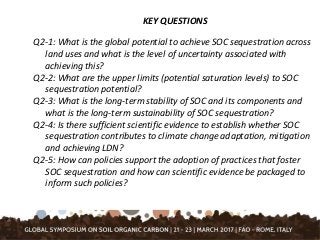 KEY QUESTIONS
Q2-1: What is the global potential to achieve SOC sequestration across
land uses and what is the level of uncertainty associated with
achieving this?
Q2-2: What are the upper limits (potential saturation levels) to SOC
sequestration potential?
Q2-3: What is the long-term stability of SOC and its components and
what is the long-term sustainability of SOC sequestration?
Q2-4: Is there sufficient scientific evidence to establish whether SOC
sequestration contributes to climate change adaptation, mitigation
and achieving LDN?
Q2-5: How can policies support the adoption of practices that foster
SOC sequestration and how can scientific evidence be packaged to
inform such policies?
 