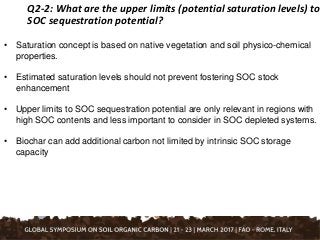 Q2-2: What are the upper limits (potential saturation levels) to
SOC sequestration potential?
• Saturation concept is based on native vegetation and soil physico-chemical
properties.
• Estimated saturation levels should not prevent fostering SOC stock
enhancement
• Upper limits to SOC sequestration potential are only relevant in regions with
high SOC contents and less important to consider in SOC depleted systems.
• Biochar can add additional carbon not limited by intrinsic SOC storage
capacity
 
