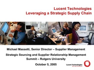 Lucent Technologies
Leveraging a Strategic Supply Chain
Michael Massetti, Senior Director – Supplier Management
Strategic Sourcing and Supplier Relationship Management
Summit – Rutgers University
October 5, 2005
 