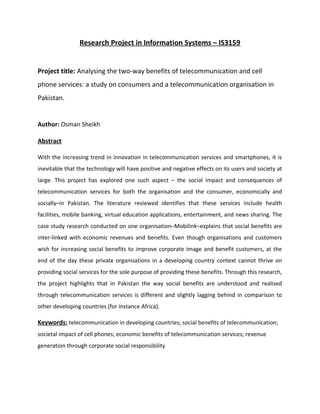 Research Project in Information Systems – IS3159
Project title: Analysing the two-way benefits of telecommunication and cell
phone services: a study on consumers and a telecommunication organisation in
Pakistan.
Author: Osman Sheikh
Abstract
With the increasing trend in innovation in telecommunication services and smartphones, it is
inevitable that the technology will have positive and negative effects on its users and society at
large. This project has explored one such aspect – the social impact and consequences of
telecommunication services for both the organisation and the consumer, economically and
socially–in Pakistan. The literature reviewed identifies that these services include health
facilities, mobile banking, virtual education applications, entertainment, and news sharing. The
case study research conducted on one organisation–Mobilink–explains that social benefits are
inter-linked with economic revenues and benefits. Even though organisations and customers
wish for increasing social benefits to improve corporate image and benefit customers, at the
end of the day these private organisations in a developing country context cannot thrive on
providing social services for the sole purpose of providing these benefits. Through this research,
the project highlights that in Pakistan the way social benefits are understood and realised
through telecommunication services is different and slightly lagging behind in comparison to
other developing countries (for instance Africa).
Keywords: telecommunication in developing countries; social benefits of telecommunication;
societal impact of cell phones; economic benefits of telecommunication services; revenue
generation through corporate social responsibility
 