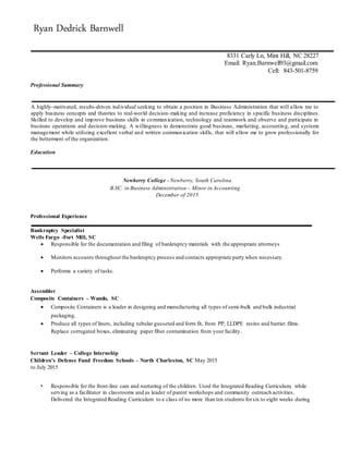 Ryan Dedrick Barnwell
8331 Carly Ln, Mint Hill, NC 28227
Email: Ryan.Barnwell93@gmail.com
Cell: 843-501-8759
Professional Summary
A highly-motivated, results-driven individual seeking to obtain a position in Business Administration that will allow me to
apply business concepts and theories to real-world decision-making and increase proficiency in specific business disciplines.
Skilled to develop and improve business skills in communication, technology and teamwork and observe and participate in
business operations and decision-making. A willingness to demonstrate good business, marketing, accounting, and systems
management while utilizing excellent verbal and written communication skills, that will allow me to grow professionally for
the betterment of the organization.
Education
Newberry College - Newberry, South Carolina
B.SC. in Business Administration – Minor in Accounting
December of 2015
Professional Experience
Bankruptcy Specialist
Wells Fargo -Fort Mill, SC
 Responsible for the documentation and filing of bankruptcy materials with the appropriate attorneys
 Monitors accounts throughout the bankruptcy process and contacts appropriate party when necessary.
 Performs a variety of tasks.
Assembler
Composite Containers – Wando, SC
 Composite Containers is a leader in designing and manufacturing all types of semi-bulk and bulk industrial
packaging.
 Produce all types of liners, including tubular gusseted and form fit, from PP, LLDPE resins and barrier films.
Replace corrugated boxes, eliminating paper fiber contamination from your facility.
Servant Leader – College Internship
Children’s Defense Fund Freedom Schools – North Charleston, SC May 2015
to July 2015
• Responsible for the front-line care and nurturing of the children. Used the Integrated Reading Curriculum, while
serving as a facilitator in classrooms and as leader of parent workshops and community outreach activities.
Delivered the Integrated Reading Curriculum to a class of no more than ten students forsix to eight weeks during
 