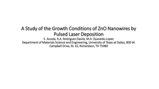 A Study of the Growth Conditions of ZnO Nanowires by
Pulsed Laser Deposition
E. Acosta, R.A. Rodriguez-Davila, M.A. Quevedo-Lopez
Department of Materials Science and Engineering, University of Texas at Dallas, 800 W.
Campbell Drive, RL 10, Richardson, TX 75080
 