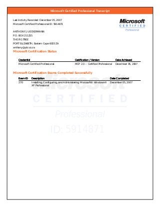 Microsoft Certiﬁed Professional Transcript
ID: 5914871
Last Activity Recorded: December 05, 2007
Microsoft Certified Professional ID: 5914871
ANTHONY J UECKERMANN
P.O. BOX 211215
THE FIG TREE
PORT ELIZABETH, Eastern Cape 6033 ZA
anthony@plz.co.za
Microsoft Certification Status
CredentialCredentialCredentialCredential Certification / VersionCertification / VersionCertification / VersionCertification / Version Date AchievedDate AchievedDate AchievedDate Achieved
Microsoft Certified Professional MCP 2.0 -- Certified Professional December 05, 2007
Microsoft Certification Exams Completed Successfully
Exam IDExam IDExam IDExam ID DescriptionDescriptionDescriptionDescription Date CompletedDate CompletedDate CompletedDate Completed
270 Installing, Configuring, and Administering Microsoft® Windows®
XP Professional
December 05, 2007
 