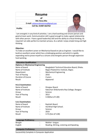 Resume
of
Md. Rony Mia
E-mail: sohanurrahmanrony@gmail.com
Cell No: 01987-662762
Profile:
I am energetic in any kind of activities. I am a hard working and sincere person and
good at team work. Communication skill is good enough to make a good relationship
with other person. I have a good leadership skill and the ability to critical thinking. As
required I am able perfect to maintain privacy. As a whole I enjoy simple living and high
thinking.
Objective:
To make an excellent career on Mechanical based on job as Engineer. I would like to
build an excellent career which has a challenging position and which is rapidly
expending and to prove myself as a sincere and energetic person through expensive
hard working.
Education Qualification:
Diploma in Mechanical Engineering
Name of board : Bangladesh Technical Education Board, Dhaka.
Name of Institute : Bogra Polytechnic Institute, Bogra.
Department : Mechanical Engineering
Year of Passing : 2016
Duration of Course : 4 years
Result : Appeared
H.S.C Examination:
Name of board : Dinajpur Board
Name of Institute : Itakumari Shibchandra Roy College, Rangpur
Group : Science
Year of Passing : 2012
Result : 4.30(Out of 5.00)
S.S.C Examination:
Name of board : Rajshahi Board
Name of Institute : Horikhali High School.
Group : Science
Year of Passing : 2010
Result : 4.75 (Out of 5.00)
Language Proficiency:
Bengali : Mother- tongue.
English : Reading, Writing, Listening and Speaking.
Computer Proficiency:
Successfully Complete in Computer Application
 