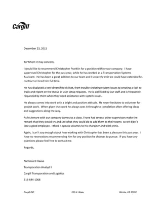 Cargill INC 250 N. Water Wichita, KS 67202
December 23, 2015
To Whom it may concern,
I would like to recommend Christopher Franklin for a position within your company. I have
supervised Christopher for the past year, while he has worked as a Transportation Systems
Assistant. He has been a great addition to our team and I sincerely wish we could have extended his
contract or hired him full time.
He has displayed a very diversified skillset, from trouble shooting system issues to creating a tool to
track and report on the status of user setup requests. He is well liked by our staff and is frequently
requested by them when they need assistance with system issues.
He always comes into work with a bright and positive attitude. He never hesitates to volunteer for
project work. When given that work he always sees it through to completion often offering ideas
and suggestions along the way.
As his tenure with our company comes to a close, I have had several other supervisors make the
remark that they would try and see what they could do to add them to their teams so we didn’t
lose a good employee. I think it speaks volumes to his character and work ethic.
Again, I can’t say enough about how working with Christopher has been a pleasure this past year. I
have no reservations recommending him for any position he chooses to pursue. If you have any
questions please feel free to contact me.
Regards,
Nicholas D Haase
Transporation Analyst II
Cargill Transporation and Logistics
316-644-1068
 