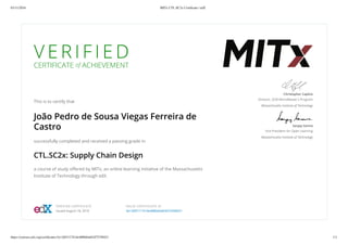 03/11/2016 MITx CTL.SC2x Certiﬁcate | edX
https://courses.edx.org/certiﬁcates/3e13df3117414e488b64a83d75358421 1/1
V E R I F I E D
CERTIFICATE of ACHIEVEMENT
This is to certify that
João Pedro de Sousa Viegas Ferreira de
Castro
successfully completed and received a passing grade in
CTL.SC2x: Supply Chain Design
a course of study oﬀered by MITx, an online learning initiative of the Massachusetts
Institute of Technology through edX.
Christopher Caplice
Director, SCM MicroMaster's Program
Massachusetts Institute of Technology
Sanjay Sarma
Vice President for Open Learning
Massachusetts Institute of Technology
VERIFIED CERTIFICATE
Issued August 18, 2016
VALID CERTIFICATE ID
3e13df3117414e488b64a83d75358421
 