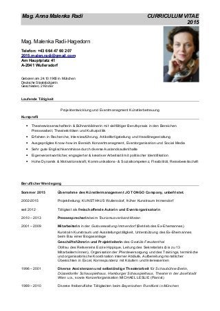 Mag. Anna Malenka Radi CURRICULUM VITAE
2015
Mag. Malenka Radi-Hagedorn
Telefon: +43 664 47 60 207
2015.malen.radi@gmail.com
Am Hauptplatz 41
A-2041 Wullersdorf
Geboren am 24.10.1965 in München
Deutsche Staatsbürgerin
Geschieden, 2 Kinder
Laufende Tätigkeit
Projektentwicklung und Eventmanagment Künstlerbetreuung
Kurzprofil
• Theaterwissenschafterin & Bühnenbildnerin mit vielfältiger Berufspraxis in den Bereichen
Pressearbeit, Theaterkritiken und Kulturpolitik
• Erfahren in Recherche, Interviewführung, Artikelfertigstellung und Headlinegestaltung
• Ausgeprägtes Know-how im Bereich Konzertmanagment, Eventorganisation und Social Media
• Sehr gute Englischkenntnisse durch diverse Auslandsaufenthalte
• Eigenverantwortlicher, engagierter & kreativer Arbeitsstil mit politischer Identifikation
• Hohe Dynamik & Motivationskraft, Kommunikations- & Sozialkompetenz, Flexibilität, Reisebereitschaft
Beruflicher Werdegang
Sommer 2015 Übernahme des Künstlermanagement JO TONGO Company, unbefristet.
2002-2015 Projektleitung; KUNSTHAUS Wullersdorf, früher Kunstraum Immendorf
seit 2012 Tätigkeit als freischaffende Autorin und Eventorganisatorin
2010 – 2013 Pressesprecherin beim Tourismusverband Meran
2001 – 2009 Mitarbeiterin in der Gutsverwaltung Immendorf (Betrieb des Ex-Ehemannes)
Kuratorin Kunstraum und Ausstellungstätigkeit, Unterstützung des Ex-Ehemannes
beim Bau einer Biogasanlage
Geschäftsführerin und Projektleiterin des Gestüts Freudenthal
Obfrau des Reitvereins Ecole Hippique, Leitung des Sekretariats (bis zu 13
Mitarbeitern/innen), Organisation der Pferdeversorgung und des Trainings, terminliche
und organisatorische Koordination interner Abläufe, Aufbereitung monatlicher
Übersichten in Excel, Korrespondenz mit Käufern und Interessenten
1996 – 2001 Diverse Assistenzen und selbständige Theaterarbeit für Schaubühne Berlin,
Düsseldorfer Schauspielhaus, Hamburger Schauspielhaus, Theater in der Josefstadt
Wien u.a., sowie Konzertorganisation MICHAEL LESLIE (Pianist)
1989 – 2010 Diverse freiberufliche Tätigkeiten beim Bayerischen Rundfunk in München
 