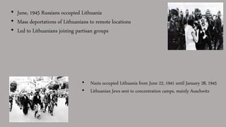 • June, 1945 Russians occupied Lithuania
• Mass deportations of Lithuanians to remote locations
• Led to Lithuanians joining partisan groups
• Nazis occupied Lithuania from June 22, 1941 until January 28, 1945
• Lithuanian Jews sent to concentration camps, mainly Auschwitz
 