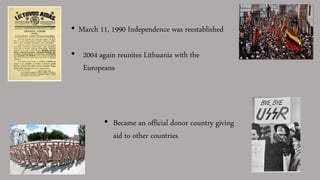 • March 11, 1990 Independence was reestablished
• 2004 again reunites Lithuania with the
Europeans
• Became an official donor country giving
aid to other countries
 