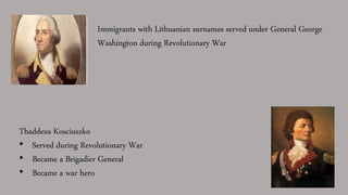 Immigrants with Lithuanian surnames served under General George
Washington during Revolutionary War
Thaddeus Kosciuszko
• Served during Revolutionary War
• Became a Brigadier General
• Became a war hero
 