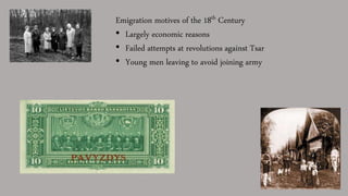 Emigration motives of the 18th Century
• Largely economic reasons
• Failed attempts at revolutions against Tsar
• Young men leaving to avoid joining army
 