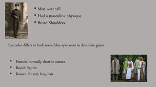 • Men were tall
• Had a masculine physique
• Broad Shoulders
Eye color differs in both sexes, blue eyes seem to dominate genes
• Females normally short in stature
• Boyish figures
• Known for very long hair
 