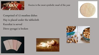 Kucios is the most symbolic meal of the year
Comprised of 12 meatless dishes
Hay is placed under the tablecloth
Kucuikai is served
Dievo pyragai is broken
 