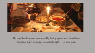 Deceased loved ones are remembered by having a place set at the table on
Christmas Eve. The candle represents the light of their spirit.
 