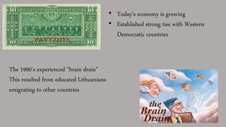• Today’s economy is growing
• Established strong ties with Western
Democratic countries
The 1990’s experienced “brain drain”
This resulted from educated Lithuanians
emigrating to other countries
 