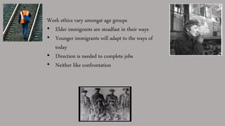 Work ethics vary amongst age groups
• Elder immigrants are steadfast in their ways
• Younger immigrants will adapt to the ways of
today
• Direction is needed to complete jobs
• Neither like confrontation
 
