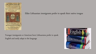 Elder Lithuanian immigrants prefer to speak their native tongue
Younger immigrants or American born Lithuanians prefer to speak
English and easily adapt to the language
 