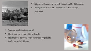 • Stigmas still surround mental illness for elder Lithuanians
• Younger families will be supportive and encourage
treatment
• Western medicine is accepted
• Physicians are preferred to be female
• Healthcare is accepted from either sex by patients
• Prefer natural childbirth
 