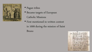 • Pagan tribes
• Became targets of European
Catholic Missions
• First mentioned in written context
in 1009 during the mission of Saint
Bruno
 