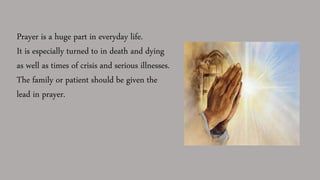 Prayer is a huge part in everyday life.
It is especially turned to in death and dying
as well as times of crisis and serious illnesses.
The family or patient should be given the
lead in prayer.
 