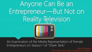 Anyone Can Be an
Entrepreneur—But Not on
Reality Television
An Examination of the Media Representation of Female
Entrepreneurs on Season 1 of “Shark Tank”
Mandy Wheadon
PhD student, Technology, Leadership & Innovation
 