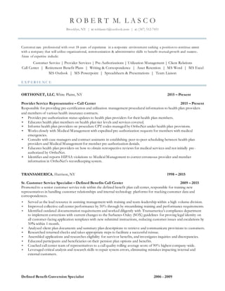 R O B E R T M. L A S C O
Brooklyn, NY | e: roblasco1@outlook.com | c: (347) 512-7451
Customer care professional with over 18 years of experience in a corporate environment seeking a position to continue career
with a company that will utilize organizational, communication & administrative skills to benefit mutual growth and success.
Areas of expertise include:
Customer Service | Provider Services | Pre-Authorizations | Utilization Management | Client Relations
Call Center | Retirement Benefit Plans | Writing & Correspondence | Asset Retention | MS Word | MS Excel
MS Outlook | MS Powerpoint | Spreadsheets & Presentations | Team Liaison
E X P E R I E N C E
ORTHONET, LLC, White Plains, NY 2015 – Present
Provider Service Representative – Call Center 2015 – Present
Responsible for providing pre-certification and utilization management procedural information to health plan providers
and members of various health insurance contracts.
• Provides pre-authorization status updates to health plan providers for their health plan members.
• Educates health plan members on health plan tier levels and services covered.
• Informs health plan providers on procedure CPT codes managed by OrthoNet under health plan provisions.
• Works closely with Medical Management with expedited pre-authorization requests for members with medical
emergencies.
• Consults with case managers and contract assistants in establishing peer-to-peer scheduling between health plan
providers and Medical Management for member pre-authorization denials.
• Educates health plan providers on how to obtain retrospective reviews for medical services and not initially pre-
authorized by OrthoNet.
• Identifies and reports HIPAA violations to Medical Management to correct erroneous provider and member
information in OrthoNet’s recordkeeping system.
TRANSAMERICA, Harrison, NY 1998 – 2015
Sr. Customer Service Specialist – Defined Benefits Call Center 2009 – 2015
Promoted to a senior customer service role within the defined benefit plan call center, responsible for training new
representatives in handling customer relationships and internal technology platforms for tracking customer data and
correspondences.
• Served as the lead resource in assisting management with training and team-leadership within a high volume division.
• Improved collective call center performance by 50% through by streamlining training and performance requirements.
• Identified outdated documentation requirements and worked diligently with Transamerica’s compliance department
to implement corrections with current changes to the Sarbanes-Oxley (SOX) guidelines for proving legal identity on
all customer-facing application templates with new submittal instructions, reducing customer issues and escalations by
50% within 1 month.
• Analyzed client plan documents and summary plan descriptions to retrieve and communicate provisions to customers.
• Researched returned checks and takes appropriate steps to facilitate a successful reissue.
• Assembled applications and researches eligibility for survivor benefits, and investigates inquiries and discrepancies.
• Educated participants and beneficiaries on their pension plan options and benefits.
• Coached call center team of representatives to a call quality rolling average score of 90% highest company-wide.
• Leveraged critical analysis and research skills to repair system errors, eliminating mistakes impacting internal and
external customers.
Defined Benefit Conversion Specialist 2006 - 2009
 