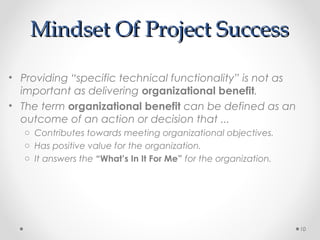Mindset Of Project SuccessMindset Of Project Success
• Providing “specific technical functionality” is not as
important as delivering organizational benefit.
• The term organizational benefit can be defined as an
outcome of an action or decision that ...
o Contributes towards meeting organizational objectives.
o Has positive value for the organization.
o It answers the “What’s In It For Me” for the organization.
10
 