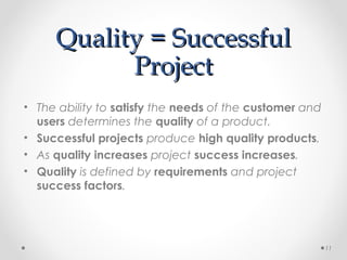 Quality = SuccessfulQuality = Successful
ProjectProject
• The ability to satisfy the needs of the customer and
users determines the quality of a product.
• Successful projects produce high quality products.
• As quality increases project success increases.
• Quality is defined by requirements and project
success factors.
11
 