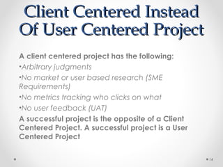 Client Centered InsteadClient Centered Instead
Of User Centered ProjectOf User Centered Project
A client centered project has the following:
•Arbitrary judgments
•No market or user based research (SME
Requirements)
•No metrics tracking who clicks on what
•No user feedback (UAT)
A successful project is the opposite of a Client
Centered Project. A successful project is a User
Centered Project
14
 