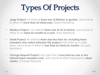 Types Of ProjectsTypes Of Projects
• Large Project: An internal team size of thirteen or greater, and a level
of effort of more than an ideal year. (Many Iterations)
• Medium Project: An internal team size of six to twelve, and a level of
effort of an ideal six months to a year. (Few Iterations)
• Small Project: An internal team size less than six, including team
members who switch between this project and others on a daily
basis, and a level of effort of less than an ideal six months. (Couple
Iterations)
• Change Request Project: Any task that is executed by one or two
internal team members only, with a level of effort measured in ideal
weeks. (Change Request)
19
 