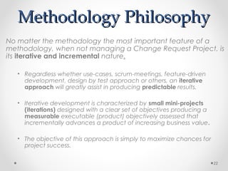 Methodology PhilosophyMethodology Philosophy
No matter the methodology the most important feature of a
methodology, when not managing a Change Request Project, is
its iterative and incremental nature.
• Regardless whether use-cases, scrum-meetings, feature-driven
development, design by test approach or others, an iterative
approach will greatly assist in producing predictable results.
• Iterative development is characterized by small mini-projects
(iterations) designed with a clear set of objectives producing a
measurable executable (product) objectively assessed that
incrementally advances a product of increasing business value.
• The objective of this approach is simply to maximize chances for
project success.
22
 