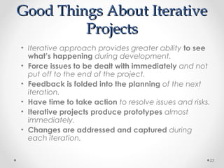 Good Things About IterativeGood Things About Iterative
ProjectsProjects
• Iterative approach provides greater ability to see
what’s happening during development.
• Force issues to be dealt with immediately and not
put off to the end of the project.
• Feedback is folded into the planning of the next
iteration.
• Have time to take action to resolve issues and risks.
• Iterative projects produce prototypes almost
immediately.
• Changes are addressed and captured during
each iteration.
23
 