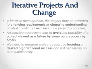 Iterative Projects AndIterative Projects And
ChangeChange
• In iterative development, the project may be adapted
to changing requirements as changing understanding
of what constitutes success as the project progresses.
• An iterative approach helps us avoid the possibility of a
project viewed as a failure by some yet a success by
others.
• We need to measure project success by focusing on
desired organizational success and not necessarily on
pure functionality.
24
 