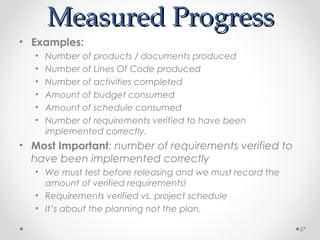 Measured ProgressMeasured Progress
• Examples:
• Number of products / documents produced
• Number of Lines Of Code produced
• Number of activities completed
• Amount of budget consumed
• Amount of schedule consumed
• Number of requirements verified to have been
implemented correctly.
• Most Important: number of requirements verified to
have been implemented correctly
• We must test before releasing and we must record the
amount of verified requirements!
• Requirements verified vs. project schedule
• It’s about the planning not the plan.
27
 
