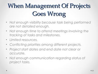 When Management Of ProjectsWhen Management Of Projects
Goes WrongGoes Wrong
• Not enough visibility because task being performed
are not detailed enough.
• Not enough time to attend meetings involving the
tracking of tasks and milestones.
• Limited resources.
• Conflicting priorities among different projects.
• Project start dates and end date not clear or
accurate.
• Not enough communication regarding status of
project tasks.
28
 