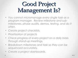 Good ProjectGood Project
Management Is?Management Is?
• You cannot micromanage every single task as a
program manager. Review milestone and sub-
milestones, phase audits, demos, testing, and do it
often.
• Create project checklists.
• Prioritization of projects
• Check progress of every project on a daily basis
through stand-up meetings.
• Breakdown milestones and task so they can be
sequenced accurately.
• Create a project dashboards.
29
 