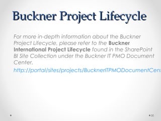 Buckner Project LifecycleBuckner Project Lifecycle
For more in-depth information about the Buckner
Project Lifecycle, please refer to the Buckner
International Project Lifecycle found in the SharePoint
BI Site Collection under the Buckner IT PMO Document
Center.
http://portal/sites/projects/BucknerITPMODocumentCent
30
 